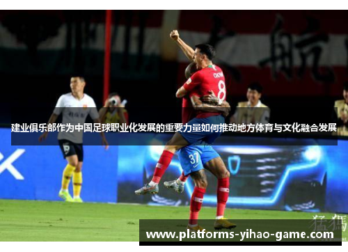 建业俱乐部作为中国足球职业化发展的重要力量如何推动地方体育与文化融合发展