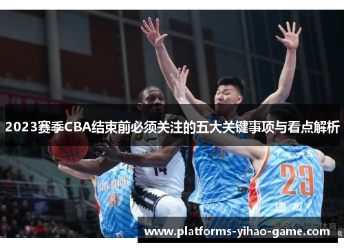 2023赛季CBA结束前必须关注的五大关键事项与看点解析