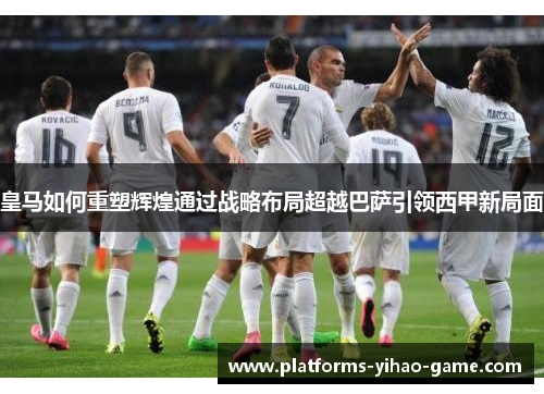 皇马如何重塑辉煌通过战略布局超越巴萨引领西甲新局面 皇马如何重塑辉煌通过战略布局超越巴萨引领西甲新局面