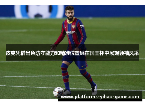 皮克凭借出色防守能力和精准位置感在国王杯中展现领袖风采