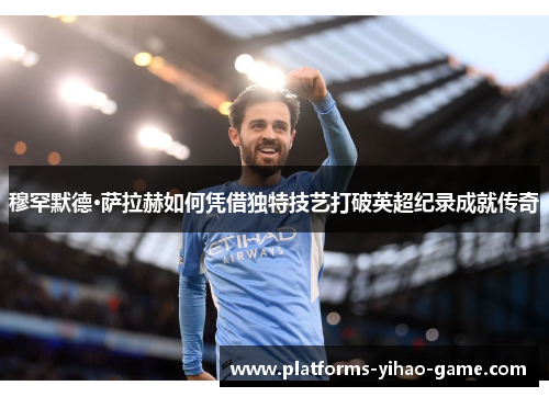 穆罕默德·萨拉赫如何凭借独特技艺打破英超纪录成就传奇