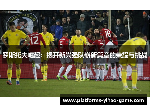 罗斯托夫崛起:揭开新兴强队崭新篇章的荣耀与挑战 罗斯托夫崛起:揭开新兴强队崭新篇章的荣耀与挑战