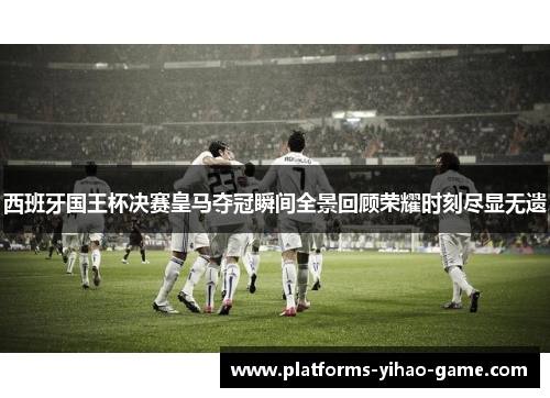 西班牙国王杯决赛皇马夺冠瞬间全景回顾荣耀时刻尽显无遗 西班牙国王杯决赛皇马夺冠瞬间全景回顾荣耀时刻尽显无遗