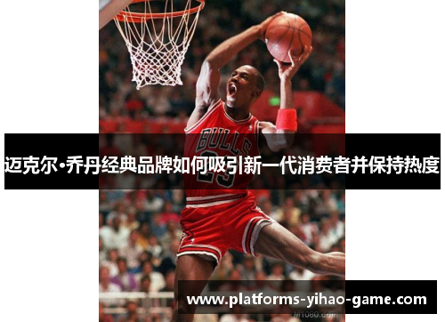 迈克尔·乔丹经典品牌如何吸引新一代消费者并保持热度