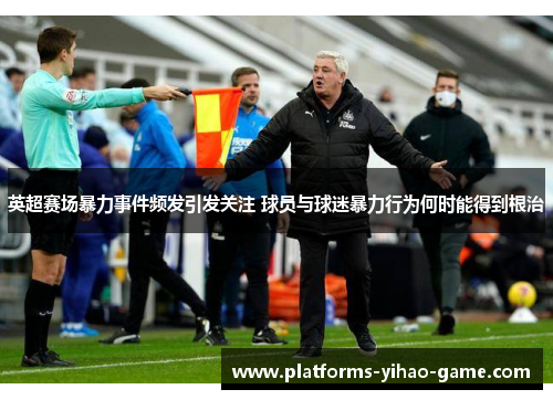 英超赛场暴力事件频发引发关注 球员与球迷暴力行为何时能得到根治